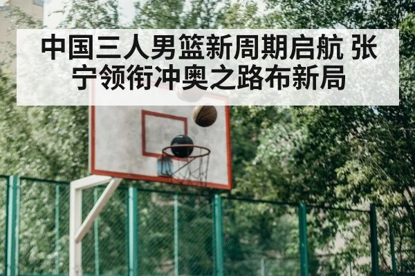 中国三人男篮新周期启航 张宁领衔冲奥之路布新局