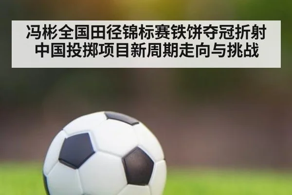 冯彬全国田径锦标赛铁饼夺冠折射中国投掷项目新周期走向与挑战