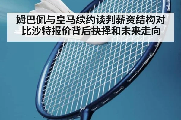 姆巴佩与皇马续约谈判薪资结构对比沙特报价背后抉择和未来走向