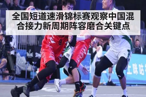 全国短道速滑锦标赛观察中国混合接力新周期阵容磨合关键点